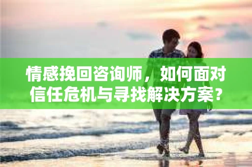 情感挽回咨询师，如何面对信任危机与寻找解决方案？
