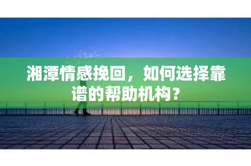 湘潭情感挽回，如何选择靠谱的帮助机构？