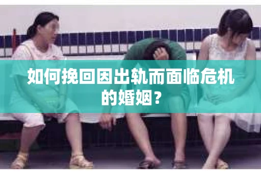 如何挽回因出轨而面临危机的婚姻？