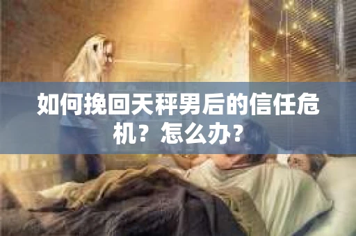 如何挽回天秤男后的信任危机?怎么办? 如何挽回天秤男后的信任危机?怎么办?