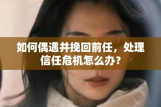 如何偶遇并挽回前任，处理信任危机怎么办？