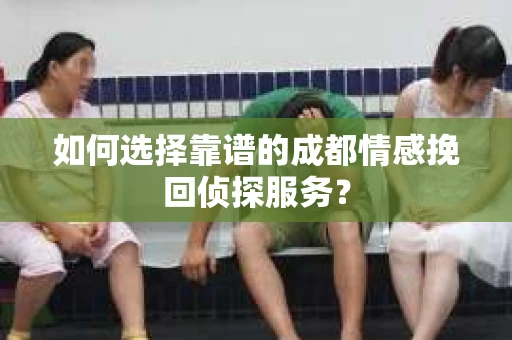 如何选择靠谱的成都情感挽回侦探服务？