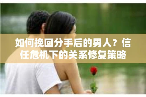 如何挽回分手后的男人？信任危机下的关系修复策略