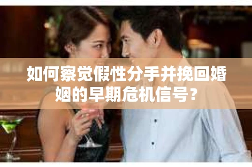 如何察觉假性分手并挽回婚姻的早期危机信号？