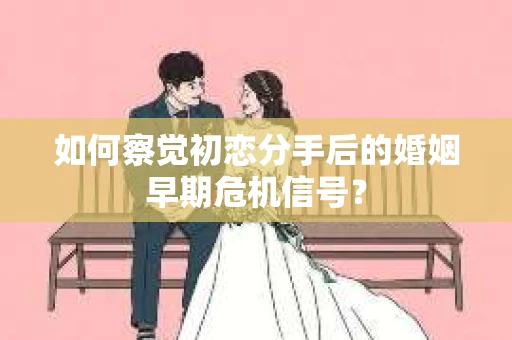 如何察觉初恋分手后的婚姻早期危机信号？