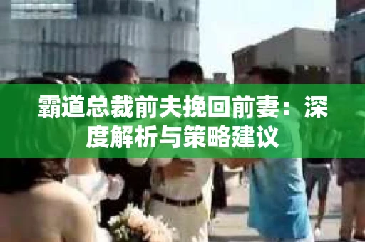 霸道总裁前夫挽回前妻：深度解析与策略建议