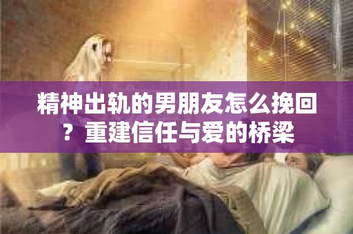 精神出轨的男朋友怎么挽回？重建信任与爱的桥梁