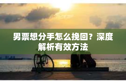 男票想分手怎么挽回？深度解析有效方法