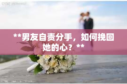 **男友自责分手，如何挽回她的心？**