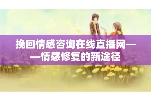 挽回情感咨询在线直播网——情感修复的新途径