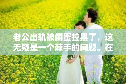 老公出轨被闺蜜拉黑了，这无疑是一个棘手的问题。在这个问题上，我想要和大家分享一下我的看法和经历，希望能给大家带来一些启示。