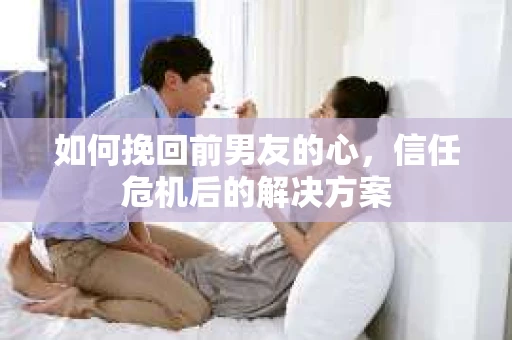 如何挽回前男友的心，信任危机后的解决方案