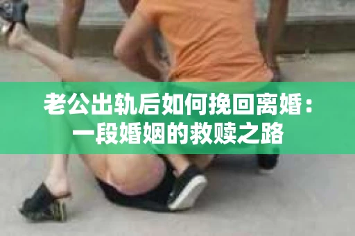 老公出轨后如何挽回离婚：一段婚姻的救赎之路
