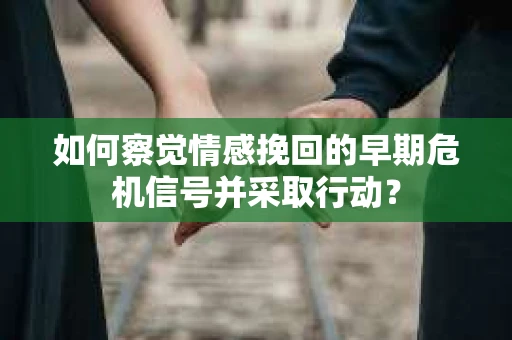 如何察觉情感挽回的早期危机信号并采取行动？