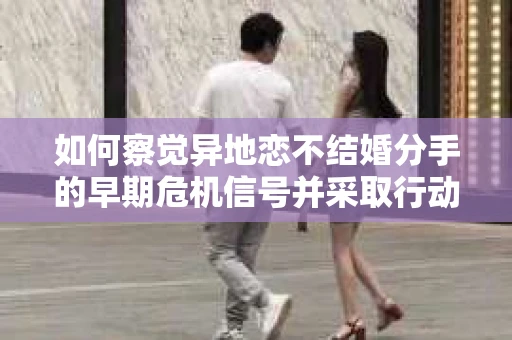 如何察觉异地恋不结婚分手的早期危机信号并采取行动? 如何察觉异地恋不结婚分手的早期危机信号并采取行动?
