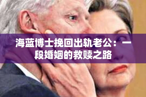 海蓝博士挽回出轨老公：一段婚姻的救赎之路