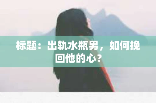 标题：出轨水瓶男，如何挽回他的心？