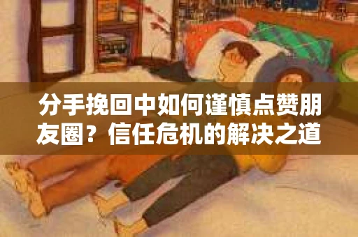 分手挽回中如何谨慎点赞朋友圈？信任危机的解决之道