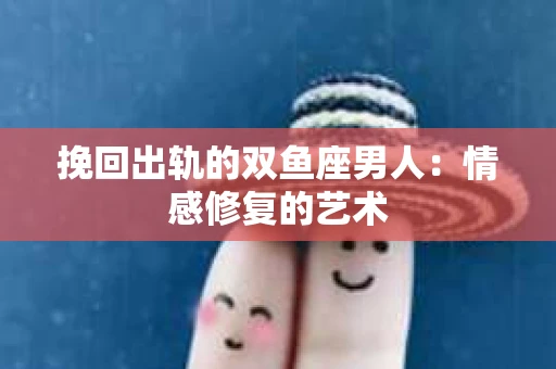 挽回出轨的双鱼座男人：情感修复的艺术