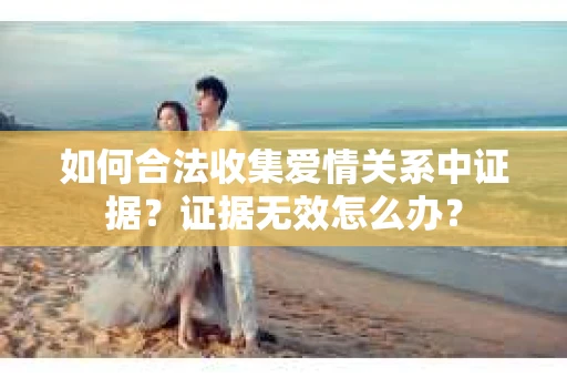 如何合法收集爱情关系中证据?证据无效怎么办? 如何合法收集爱情关系中证据?证据无效怎么办?
