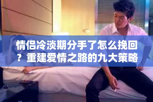情侣冷淡期分手了怎么挽回？重建爱情之路的九大策略