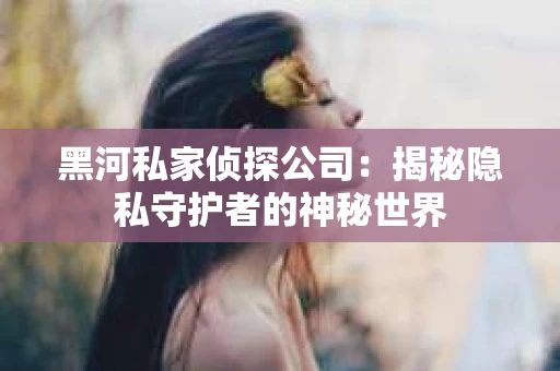 黑河私家侦探公司：揭秘隐私守护者的神秘世界