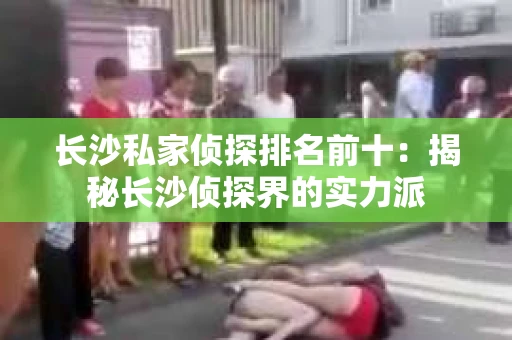 长沙私家侦探排名前十：揭秘长沙侦探界的实力派