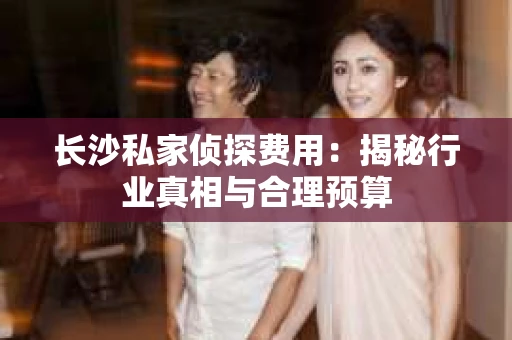 长沙私家侦探费用：揭秘行业真相与合理预算
