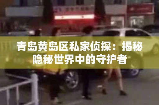 青岛黄岛区私家侦探：揭秘隐秘世界中的守护者