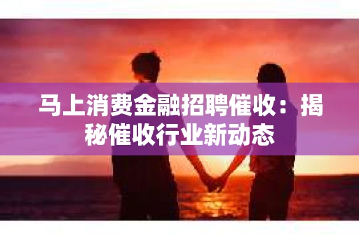马上消费金融招聘催收：揭秘催收行业新动态