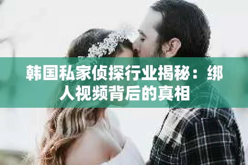 韩国私家侦探行业揭秘：绑人视频背后的真相