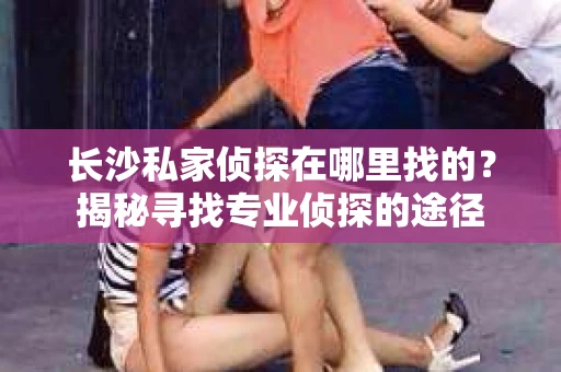 长沙私家侦探在哪里找的？揭秘寻找专业侦探的途径