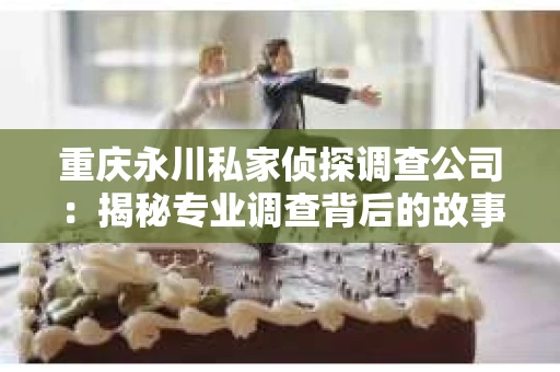 重庆永川私家侦探调查公司：揭秘专业调查背后的故事