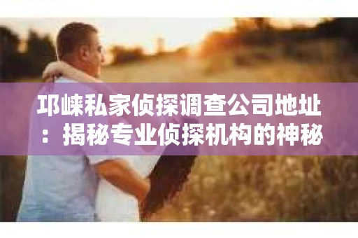 邛崃私家侦探调查公司地址：揭秘专业侦探机构的神秘面纱