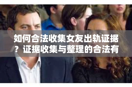 如何合法收集女友出轨证据?证据收集与整理的合法有效策略 如何合法收集女友出轨证据?证据收集与整理的合法有效策略