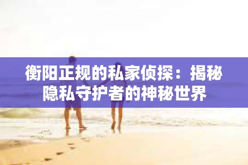衡阳正规的私家侦探:揭秘隐私守护者的神秘世界 衡阳正规的私家侦探:揭秘隐私守护者的神秘世界