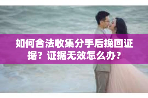 如何合法收集分手后挽回证据？证据无效怎么办？