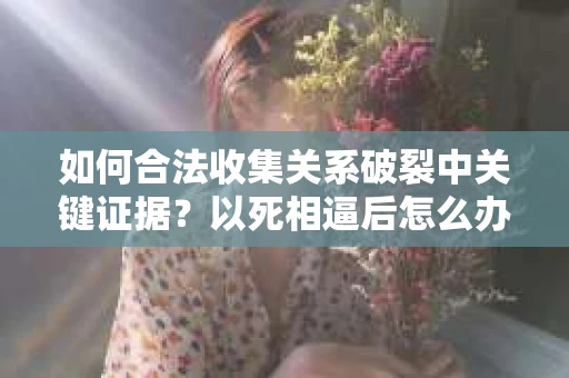 如何合法收集关系破裂中关键证据？以死相逼后怎么办？