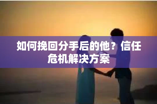 如何挽回分手后的他？信任危机解决方案