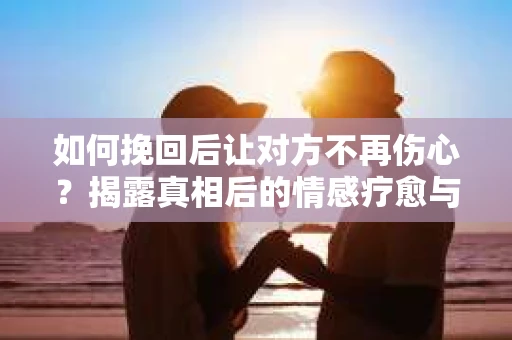 如何挽回后让对方不再伤心？揭露真相后的情感疗愈与前行计划