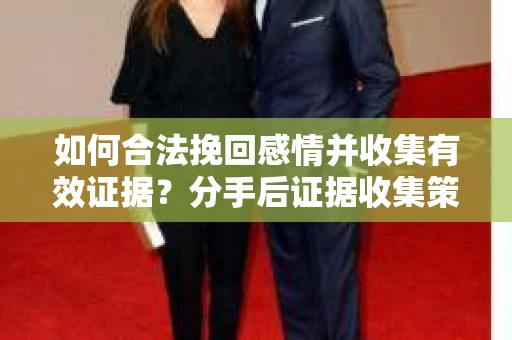 如何合法挽回感情并收集有效证据?分手后证据收集策略 如何合法挽回感情并收集有效证据?分手后证据收集策略