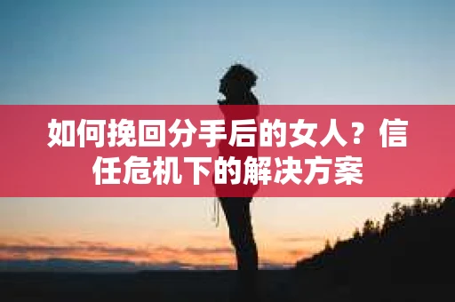 如何挽回分手后的女人？信任危机下的解决方案