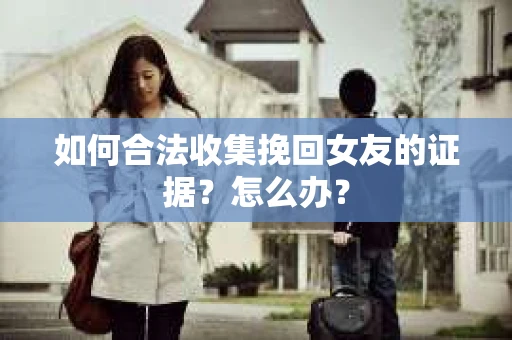 如何合法收集挽回女友的证据？怎么办？