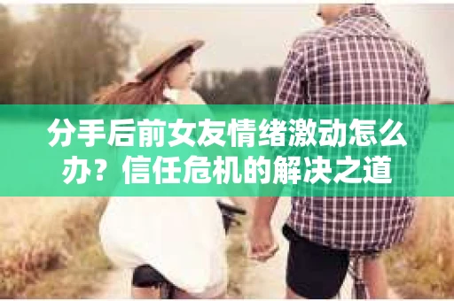 分手后前女友情绪激动怎么办？信任危机的解决之道