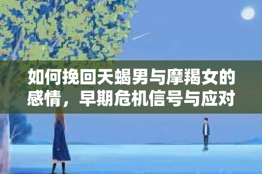 如何挽回天蝎男与摩羯女的感情,早期危机信号与应对策略 如何挽回天蝎男与摩羯女的感情,早期危机信号与应对策略