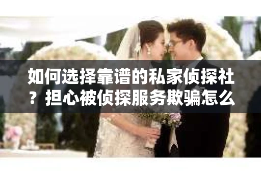如何选择靠谱的私家侦探社？担心被侦探服务欺骗怎么办？