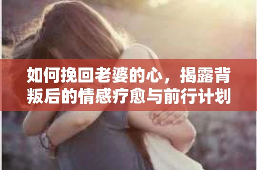 如何挽回老婆的心,揭露背叛后的情感疗愈与前行计划 如何挽回老婆的心,揭露背叛后的情感疗愈与前行计划