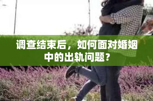 调查结束后,如何面对婚姻中的出轨问题? 调查结束后,如何面对婚姻中的出轨问题?