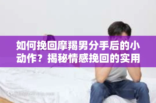 如何挽回摩羯男分手后的小动作?揭秘情感挽回的实用策略 如何挽回摩羯男分手后的小动作?揭秘情感挽回的实用策略