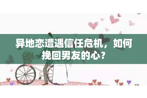 异地恋遭遇信任危机，如何挽回男友的心？